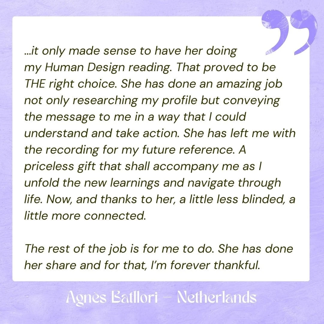 ...it only made sense to have her doing my Human Design reading. That proved to be THE right choice. She has done an amazing job not only researching my profile but conveying the message to me in a way that I could understand and take action. She has left me with the recording for my future reference. A priceless gift that shall accompany me as I unfold the new learnings and navigate through life. Now, and thanks to her, a little less blinded, a little more connected. The rest of the job is for me to do. She has done her share and for that, I’m forever thankful.