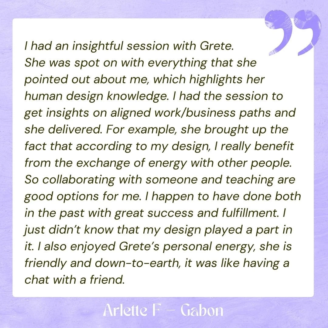 I had an insightful session with Grete. She was spot on with everything that she pointed out about me, which highlights her human design knowledge. I had the session to get insights on aligned work/business paths and she delivered. For example, she brought up the fact that according to my design, I really benefit from the exchange of energy with other people. So collaborating with someone and teaching are good options for me. I happen to have done both in the past with great success and fulfillment. I just didn’t know that my design played a part in it. I also enjoyed Grete’s personal energy, she is friendly and down-to-earth, it was like having a chat with a friend.