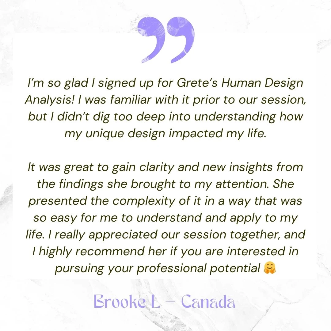 I’m so glad I signed up for Grete’s Human Design Analysis! I was familiar with it prior to our session, but I didn’t dig too deep into understanding how my unique design impacted my life. It was great to gain clarity and new insights from the findings she brought to my attention. She presented the complexity of it in a way that was so easy for me to understand and apply to my life. I really appreciated our session together, and I highly recommend her if you are interested in pursuing your professional potential 🤗