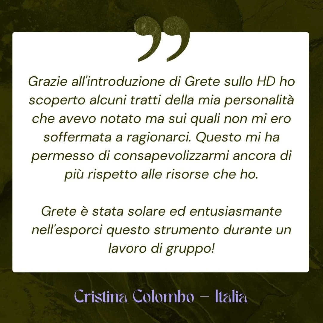 Grazie all'introduzione di Grete sullo HD ho scoperto alcuni tratti della mia personalità che avevo notato ma sui quali non mi ero soffermata a ragionarci. Questo mi ha permesso di consapevolizzarmi ancora di più rispetto alle risorse che ho. Grete è stata solare ed entusiasmante nell'esporci questo strumento durante un lavoro di gruppo!