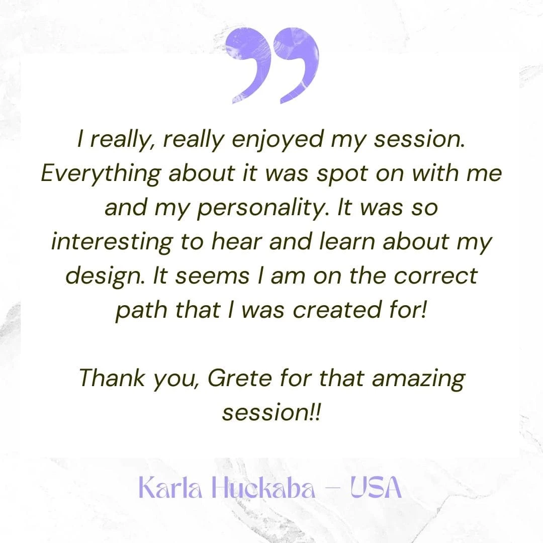 I really, really enjoyed my session. Everything about it was spot on with me and my personality. It was so interesting to hear and learn about my design. It seems I am on the correct path that I was created for! Thank you, Grete for that amazing session!!