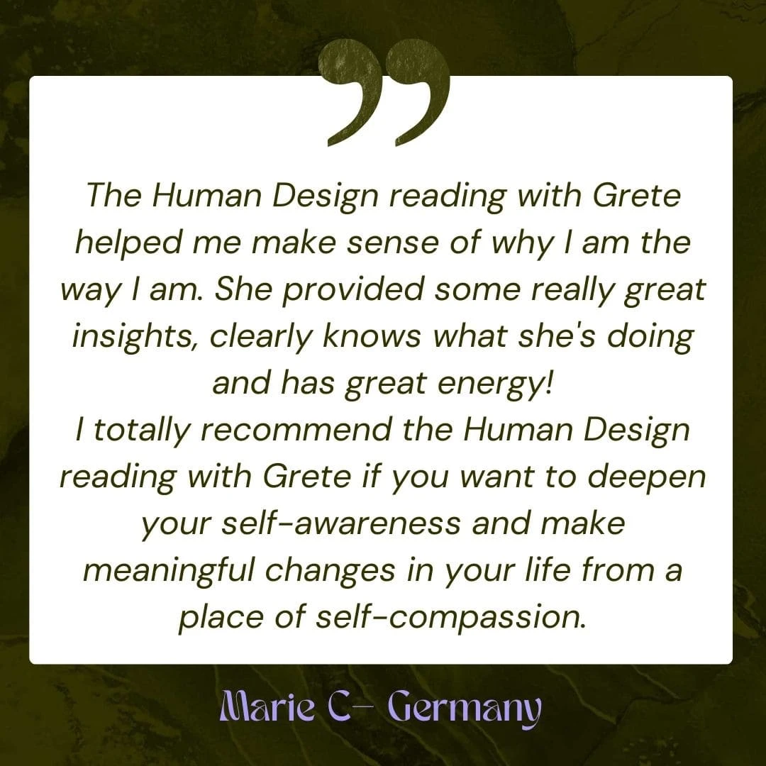 The Human Design reading with Grete helped me make sense of why I am the way I am. She provided some really great insights, clearly knows what she's doing and has great energy! I totally recommend the Human Design reading with Grete if you want to deepen your self-awareness and make meaningful changes in your life from a place of self-compassion.