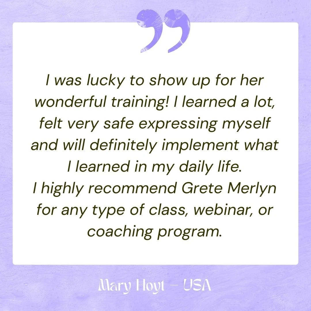 I was lucky to show up for her wonderful training! I learned a lot, felt very safe expressing myself and will definitely implement what I learned in my daily life. I highly recommend Grete Merlyn for any type of class, webinar, or coaching program.