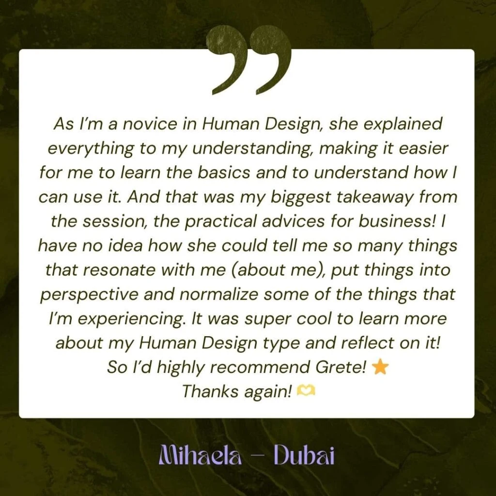 As I’m a novice in Human Design, she explained everything to my understanding, making it easier for me to learn the basics and to understand how I can use it. And that was my biggest takeaway from the session, the practical advices for business! I have no idea how she could tell me so many things that resonate with me (about me), put things into perspective and normalize some of the things that I’m experiencing. It was super cool to learn more about my Human Design type and reflect on it! So I’d highly recommend Grete! ⭐️ Thanks again! 🫶