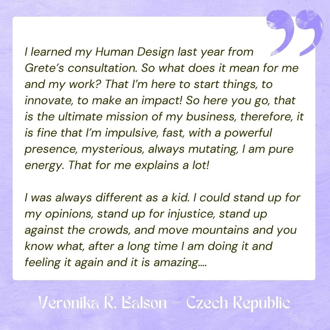 I learned my Human Design last year from Grete’s consultation. So what does it mean for me and my work? That I’m here to start things, to innovate, to make an impact! So here you go, that is the ultimate mission of my business, therefore, it is fine that I’m impulsive, fast, with a powerful presence, mysterious, always mutating, I am pure energy. That for me explains a lot! I was always different as a kid. I could stand up for my opinions, stand up for injustice, stand up against the crowds, and move mountains and you know what, after a long time I am doing it and feeling it again and it is amazing….
